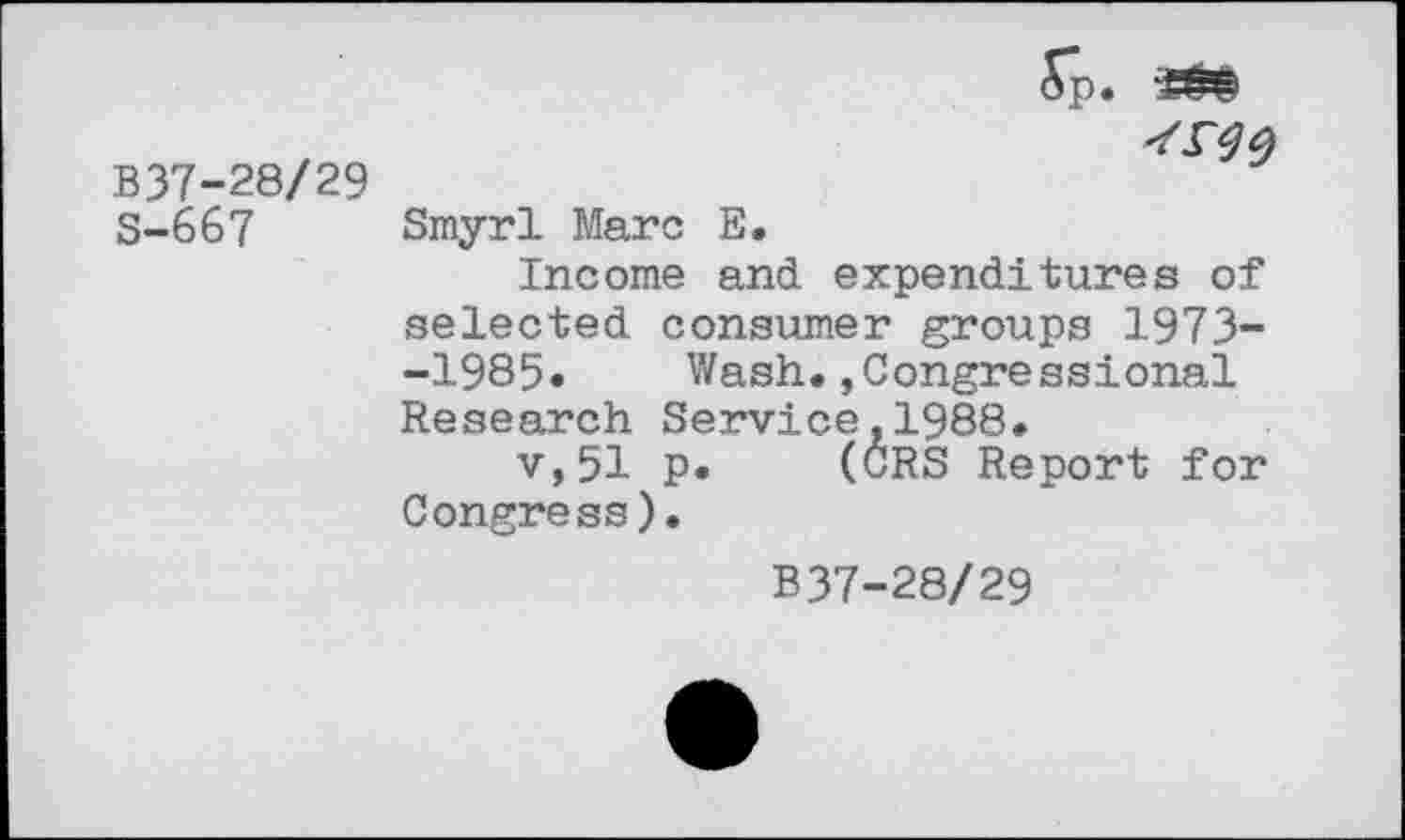 ﻿B37-28/29
S-667 Smyrl Marc E.
Income and expenditures of selected consumer groups 1973--1985« Wash.,Congressional Research Service,1988.
v,51 p. (CRS Report for Congress).
B37-28/29